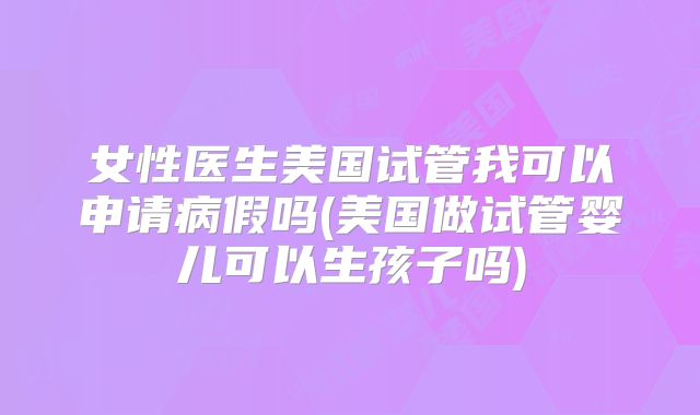 女性医生美国试管我可以申请病假吗(美国做试管婴儿可以生孩子吗)