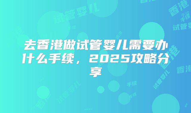 去香港做试管婴儿需要办什么手续，2025攻略分享