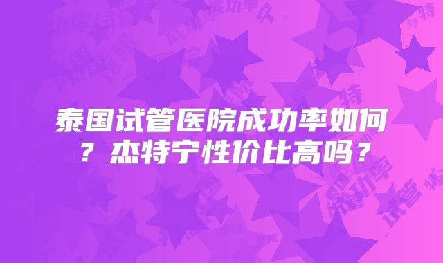 泰国试管医院成功率如何?杰特宁性价比高吗?