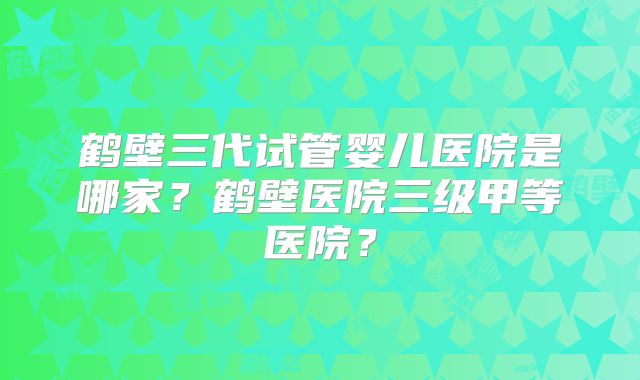 鹤壁三代试管婴儿医院是哪家?鹤壁医院三级甲等医院?