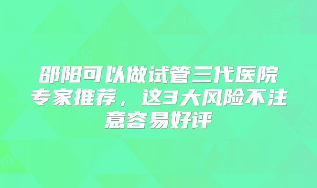 邵阳可以做试管三代医院专家推荐，这3大风险不注意容易好评