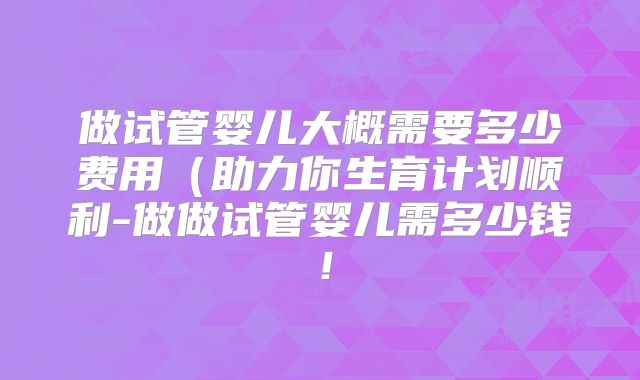 做试管婴儿大概需要多少费用（助力你生育计划顺利-做做试管婴儿需多少钱！