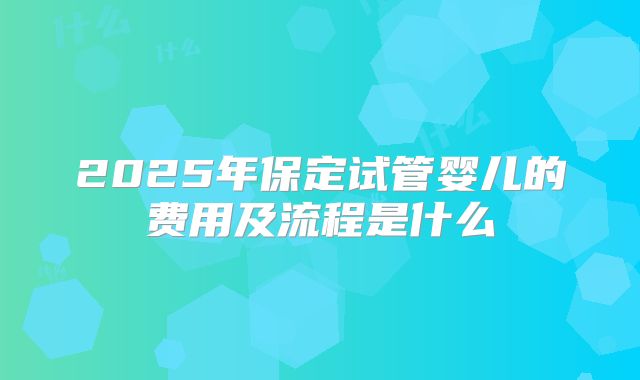 2025年保定试管婴儿的费用及流程是什么