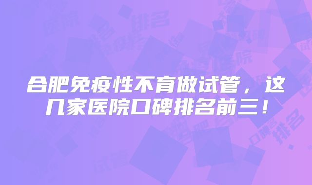合肥免疫性不育做试管，这几家医院口碑排名前三！
