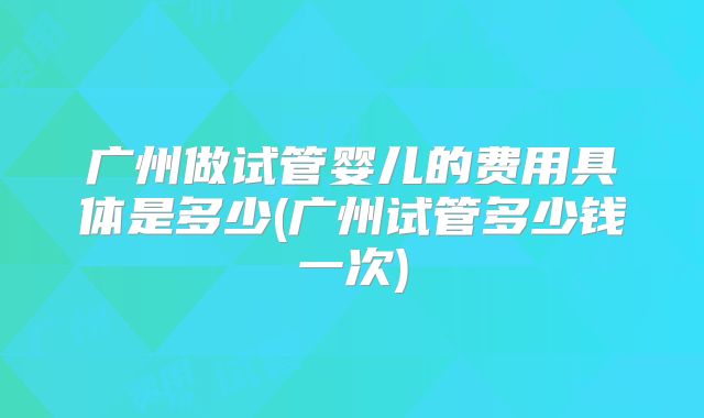 广州做试管婴儿的费用具体是多少(广州试管多少钱一次)