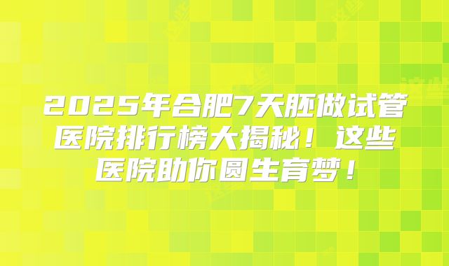 2025年合肥7天胚做试管医院排行榜大揭秘!这些医院助你圆生育梦!