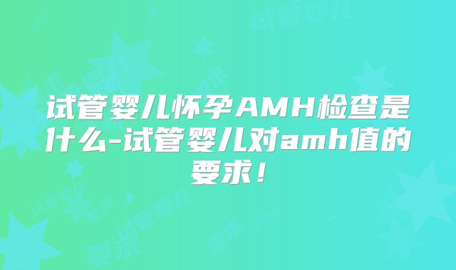 试管婴儿怀孕AMH检查是什么-试管婴儿对amh值的要求！