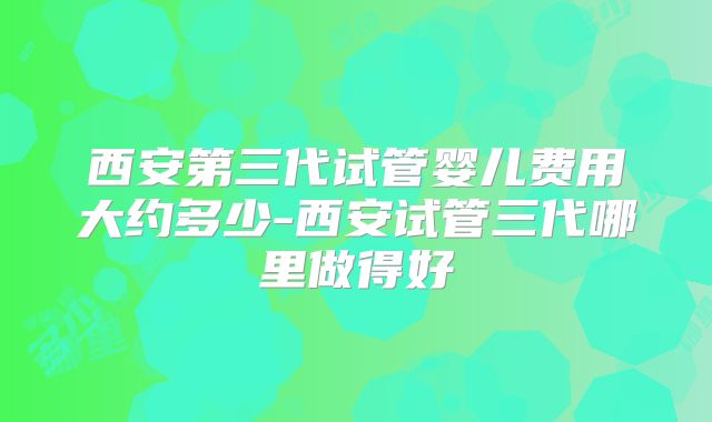 西安第三代试管婴儿费用大约多少-西安试管三代哪里做得好
