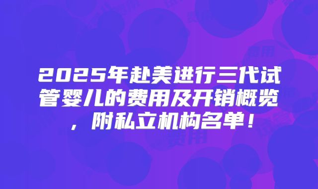 2025年赴美进行三代试管婴儿的费用及开销概览,附私立机构名单!