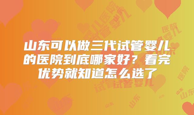 山东可以做三代试管婴儿的医院到底哪家好？看完优势就知道怎么选了