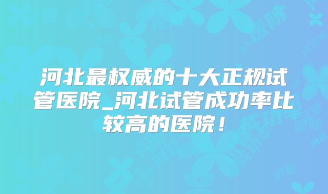 河北最权威的十大正规试管医院_河北试管成功率比较高的医院！