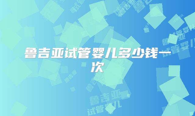 鲁吉亚试管婴儿多少钱一次