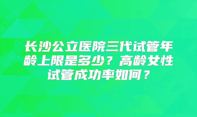 长沙公立医院三代试管年龄上限是多少？高龄女性试管成功率如何？