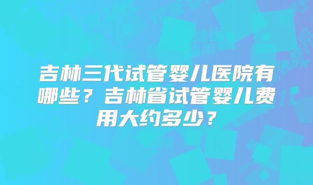 吉林三代试管婴儿医院有哪些?吉林省试管婴儿费用大约多少?