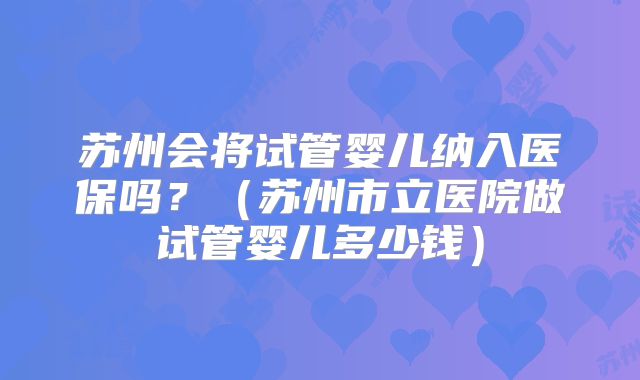 苏州会将试管婴儿纳入医保吗?(苏州市立医院做试管婴儿多少钱)