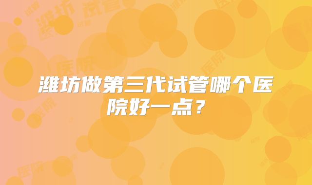 潍坊做第三代试管哪个医院好一点？