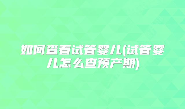 如何查看试管婴儿(试管婴儿怎么查预产期)