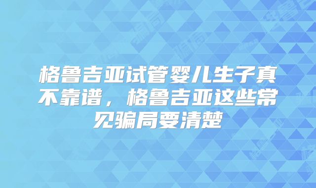 格鲁吉亚试管婴儿生子真不靠谱，格鲁吉亚这些常见骗局要清楚