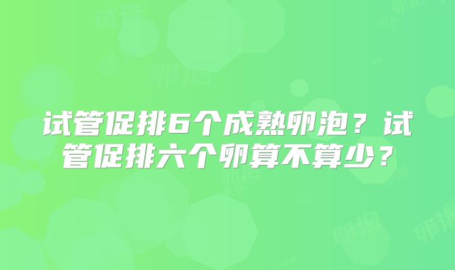 试管促排6个成熟卵泡?试管促排六个卵算不算少?