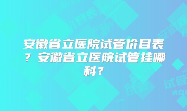 安徽省立医院试管价目表？安徽省立医院试管挂哪科？