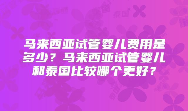 马来西亚试管婴儿费用是多少？马来西亚试管婴儿和泰国比较哪个更好？