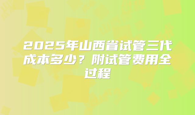 2025年山西省试管三代成本多少?附试管费用全过程