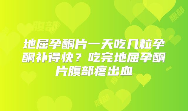 地屈孕酮片一天吃几粒孕酮补得快？吃完地屈孕酮片腹部疼出血