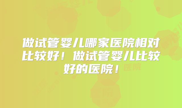 做试管婴儿哪家医院相对比较好!做试管婴儿比较好的医院!