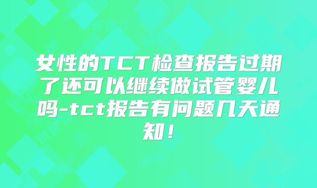 女性的TCT检查报告过期了还可以继续做试管婴儿吗-tct报告有问题几天通知!