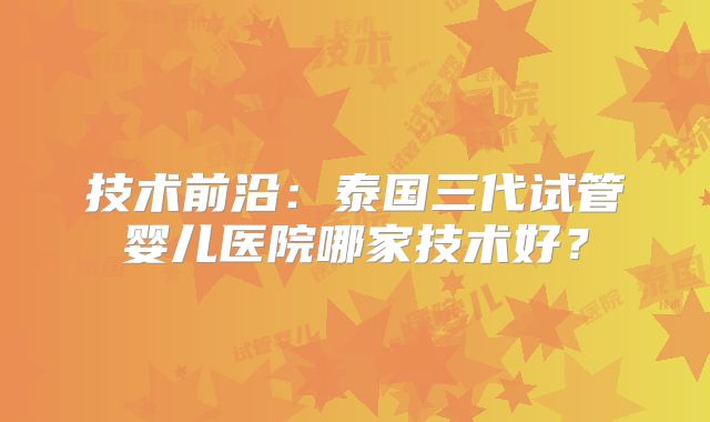 技术前沿:泰国三代试管婴儿医院哪家技术好?