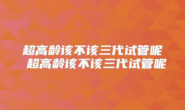 超高龄该不该三代试管呢 超高龄该不该三代试管呢
