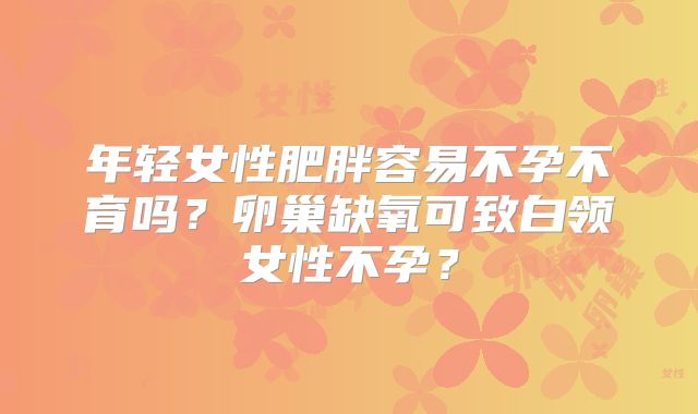 年轻女性肥胖容易不孕不育吗？卵巢缺氧可致白领女性不孕？