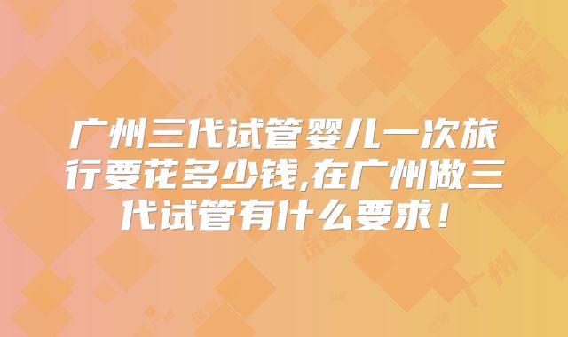 广州三代试管婴儿一次旅行要花多少钱,在广州做三代试管有什么要求!