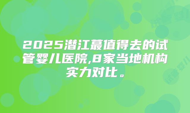2025潜江蕞值得去的试管婴儿医院,8家当地机构实力对比。
