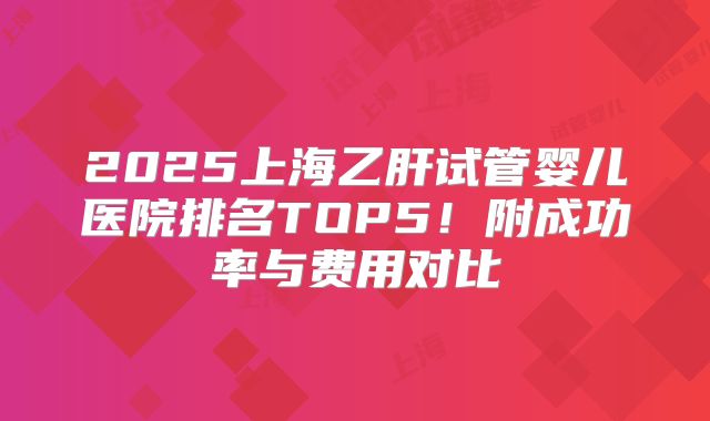 2025上海乙肝试管婴儿医院排名TOP5!附成功率与费用对比