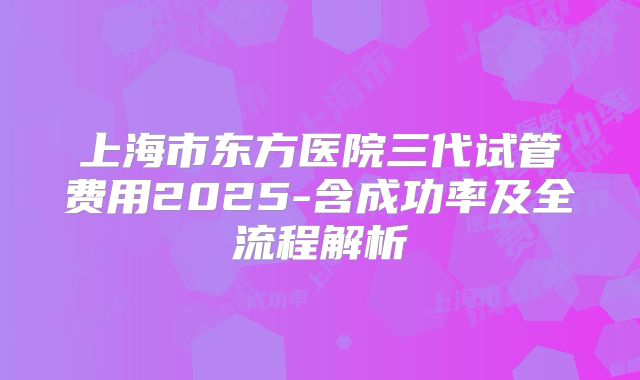 上海市东方医院三代试管费用2025-含成功率及全流程解析