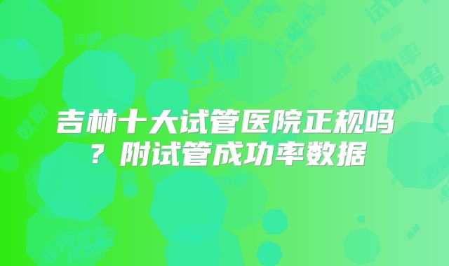 吉林十大试管医院正规吗？附试管成功率数据