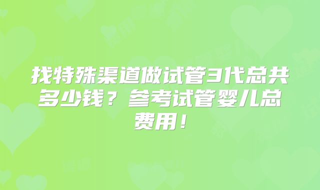 找特殊渠道做试管3代总共多少钱?参考试管婴儿总费用!