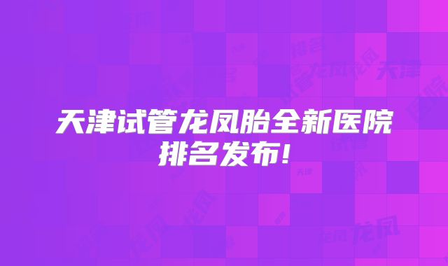 天津试管龙凤胎全新医院排名发布!