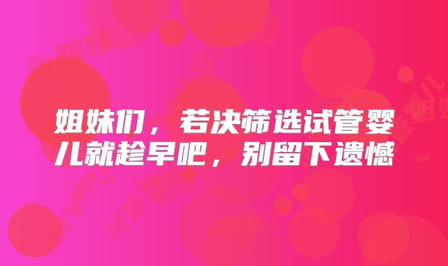 姐妹们，若决筛选试管婴儿就趁早吧，别留下遗憾