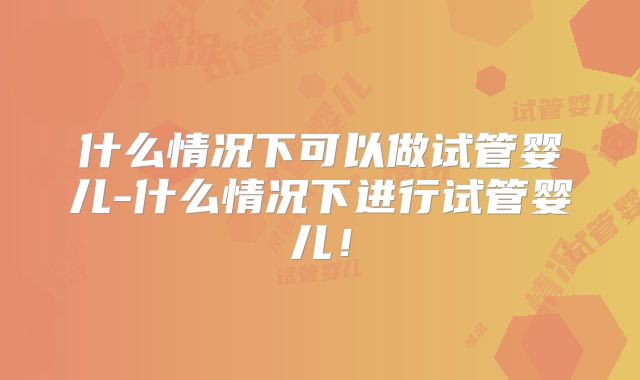 什么情况下可以做试管婴儿-什么情况下进行试管婴儿！