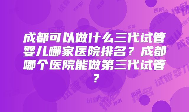 成都可以做什么三代试管婴儿哪家医院排名?成都哪个医院能做第三代试管?
