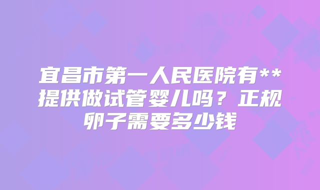 宜昌市第一人民医院有**提供做试管婴儿吗?正规卵子需要多少钱