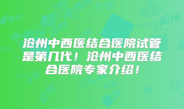 沧州中西医结合医院试管是第几代!沧州中西医结合医院专家介绍!