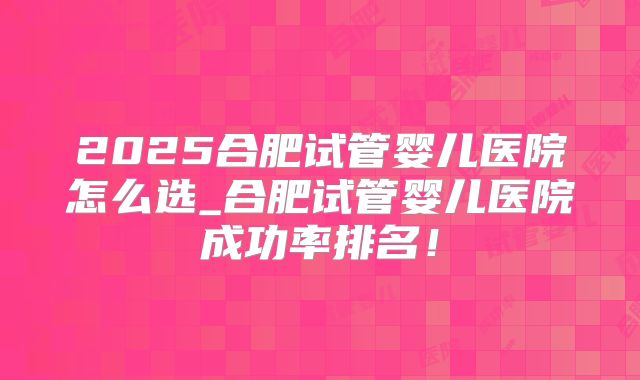 2025合肥试管婴儿医院怎么选_合肥试管婴儿医院成功率排名！