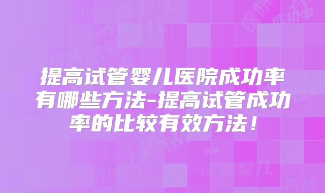 提高试管婴儿医院成功率有哪些方法-提高试管成功率的比较有效方法！