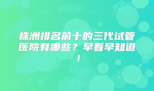 株洲排名前十的三代试管医院有哪些？早看早知道！