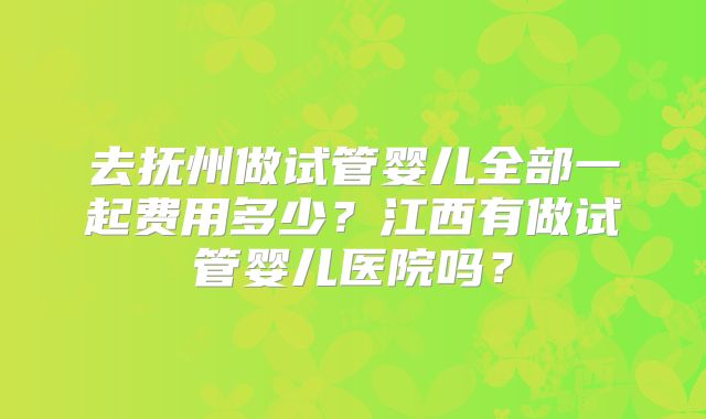 去抚州做试管婴儿全部一起费用多少？江西有做试管婴儿医院吗？