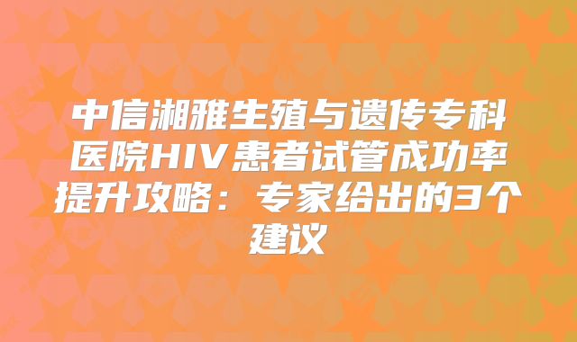 中信湘雅生殖与遗传专科医院HIV患者试管成功率提升攻略：专家给出的3个建议