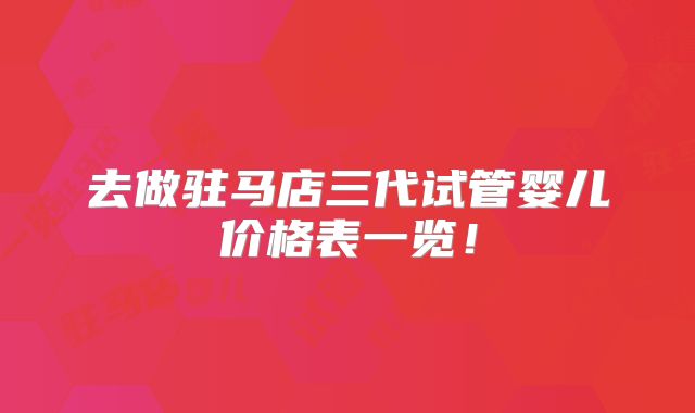 去做驻马店三代试管婴儿价格表一览！